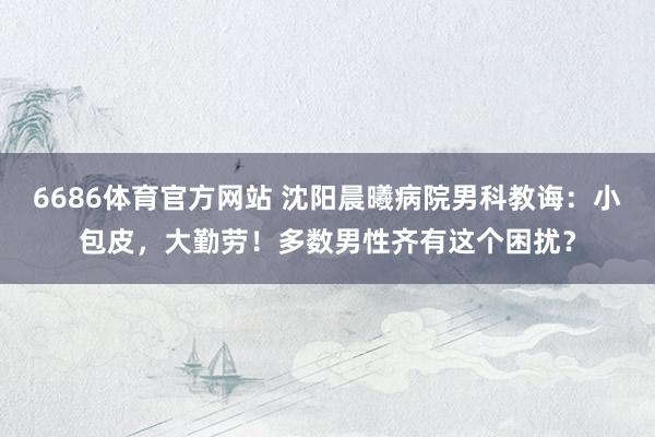 6686体育官方网站 沈阳晨曦病院男科教诲：小包皮，大勤劳！多数男性齐有这个困扰？