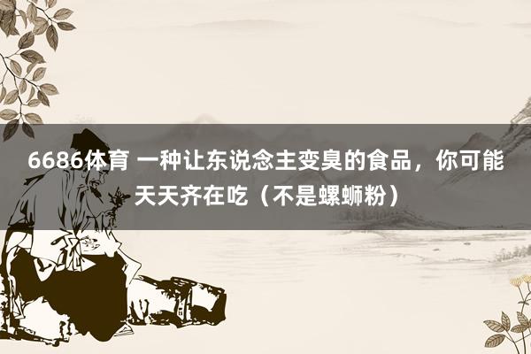 6686体育 一种让东说念主变臭的食品，你可能天天齐在吃（不是螺蛳粉）
