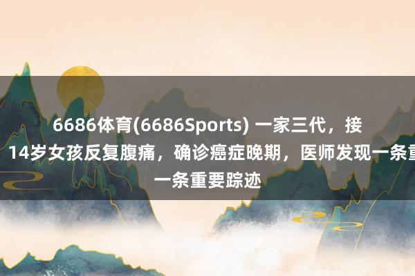 6686体育(6686Sports) 一家三代，接连患癌！14岁女孩反复腹痛，确诊癌症晚期，医师发现一条重要踪迹