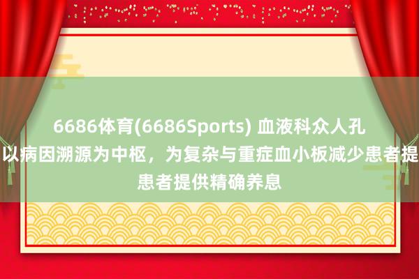 6686体育(6686Sports) 血液科众人孔凡盛主任：以病因溯源为中枢，为复杂与重症血小板减少患者提供精确养息