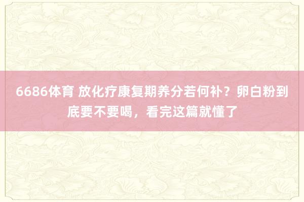 6686体育 放化疗康复期养分若何补？卵白粉到底要不要喝，看完这篇就懂了