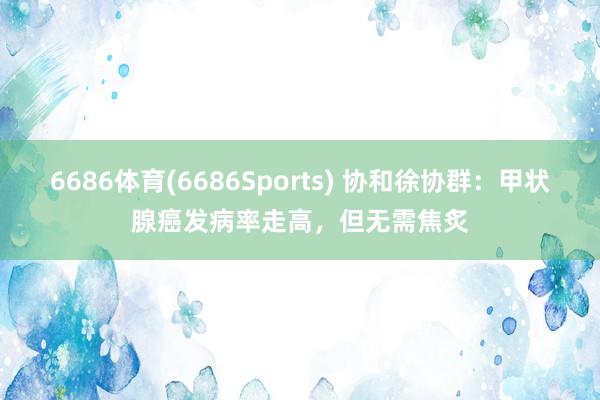 6686体育(6686Sports) 协和徐协群：甲状腺癌发病率走高，但无需焦炙