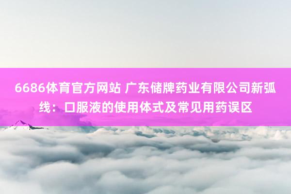 6686体育官方网站 广东储牌药业有限公司新弧线：口服液的使用体式及常见用药误区