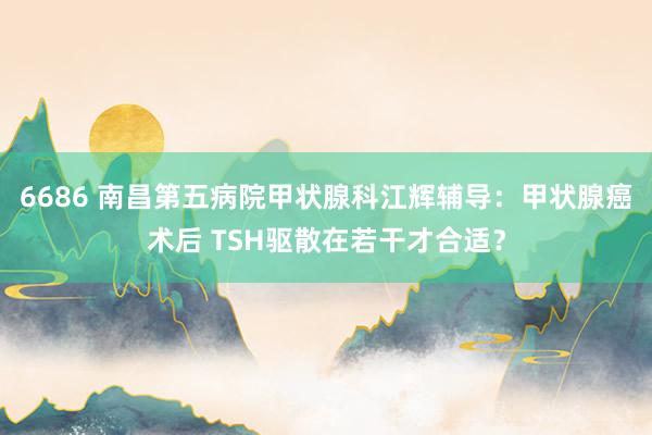 6686 南昌第五病院甲状腺科江辉辅导：甲状腺癌术后 TSH驱散在若干才合适？