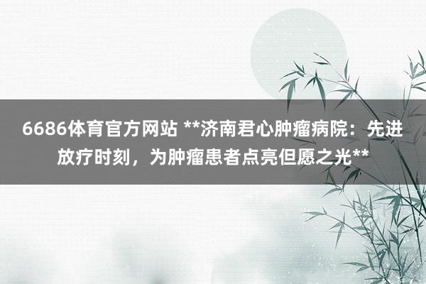 6686体育官方网站 **济南君心肿瘤病院：先进放疗时刻，为肿瘤患者点亮但愿之光**