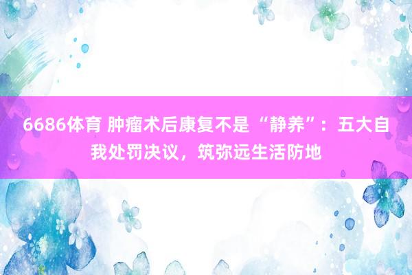 6686体育 肿瘤术后康复不是 “静养”：五大自我处罚决议，筑弥远生活防地
