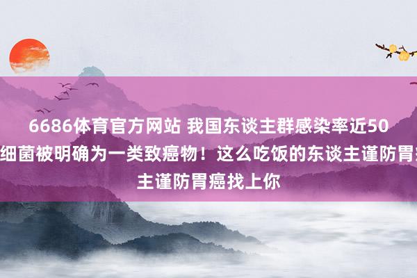 6686体育官方网站 我国东谈主群感染率近50%！这种细菌被明确为一类致癌物！这么吃饭的东谈主谨防胃癌找上你