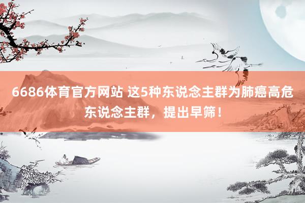 6686体育官方网站 这5种东说念主群为肺癌高危东说念主群，提出早筛！