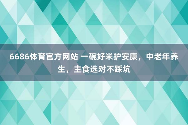 6686体育官方网站 一碗好米护安康，中老年养生，主食选对不踩坑