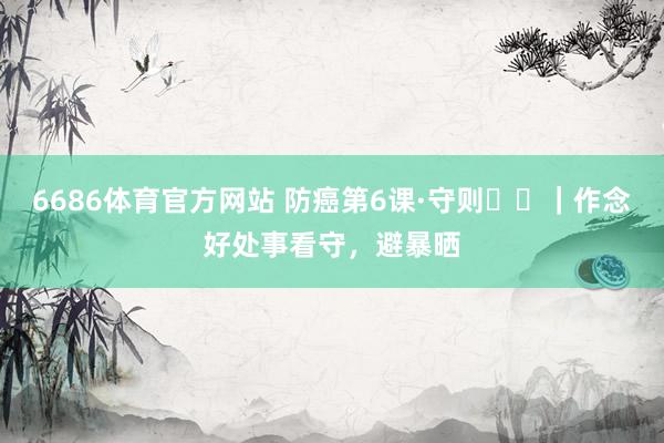 6686体育官方网站 防癌第6课·守则⑪⑫｜作念好处事看守，避暴晒