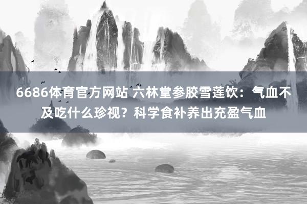 6686体育官方网站 六林堂参胶雪莲饮：气血不及吃什么珍视？科学食补养出充盈气血
