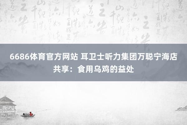 6686体育官方网站 耳卫士听力集团万聪宁海店共享：食用乌鸡的益处
