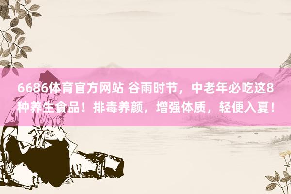 6686体育官方网站 谷雨时节，中老年必吃这8种养生食品！排毒养颜，增强体质，轻便入夏！