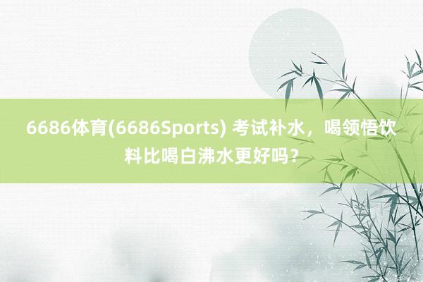 6686体育(6686Sports) 考试补水，喝领悟饮料比喝白沸水更好吗？