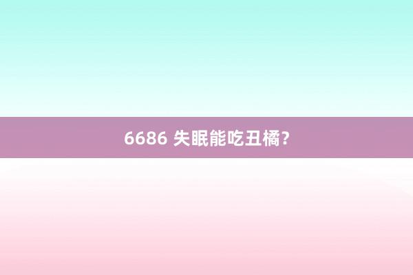 6686 失眠能吃丑橘？