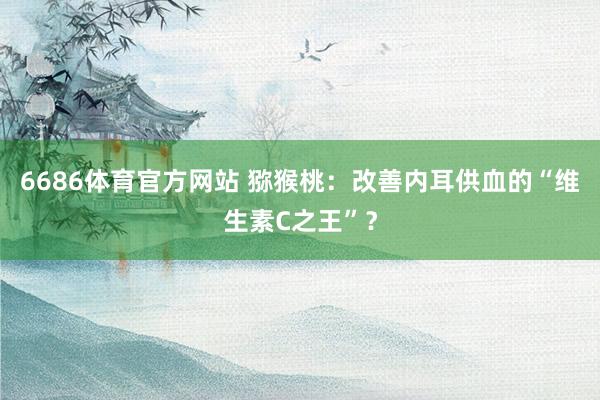6686体育官方网站 猕猴桃：改善内耳供血的“维生素C之王”？