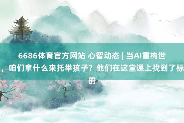 6686体育官方网站 心智动态 | 当AI重构世界，咱们拿什么来托举孩子？他们在这堂课上找到了标的