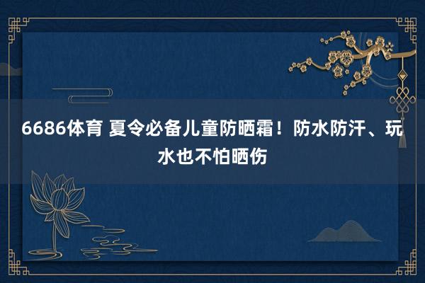 6686体育 夏令必备儿童防晒霜！防水防汗、玩水也不怕晒伤
