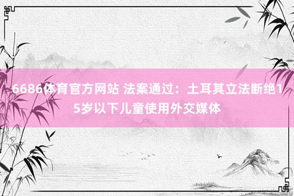 6686体育官方网站 法案通过：土耳其立法断绝15岁以下儿童使用外交媒体