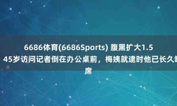 6686体育(6686Sports) 腹黑扩大1.5倍！45岁访问记者倒在办公桌前，梅姨就逮时他已长久缺席