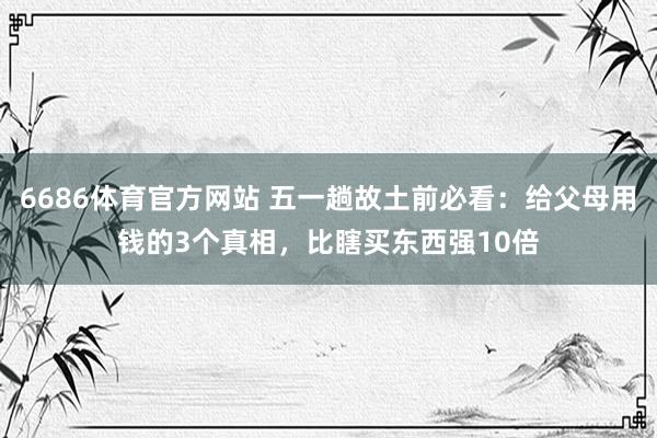 6686体育官方网站 五一趟故土前必看：给父母用钱的3个真相，比瞎买东西强10倍