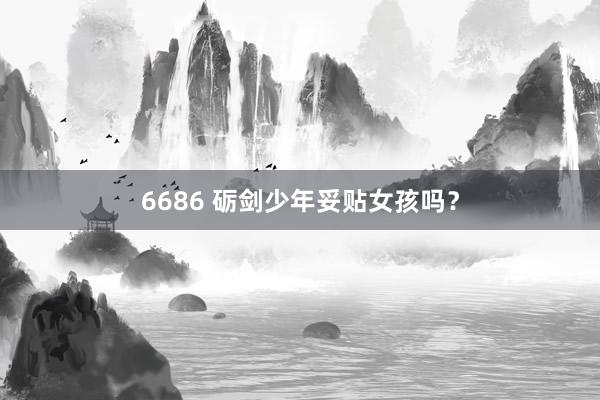 6686 砺剑少年妥贴女孩吗？