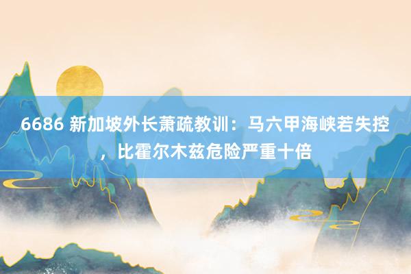 6686 新加坡外长萧疏教训：马六甲海峡若失控，比霍尔木兹危险严重十倍