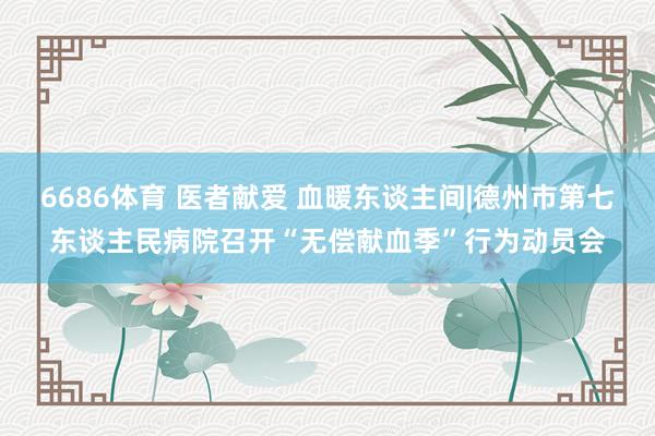6686体育 医者献爱 血暖东谈主间|德州市第七东谈主民病院召开“无偿献血季”行为动员会