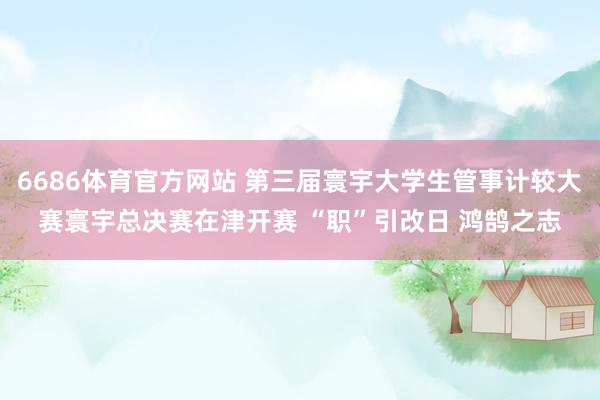 6686体育官方网站 第三届寰宇大学生管事计较大赛寰宇总决赛在津开赛 “职”引改日 鸿鹄之志