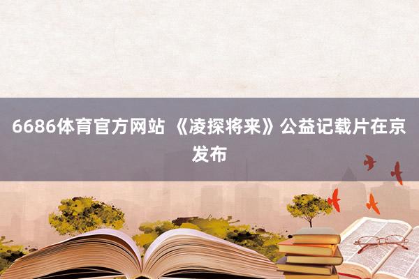 6686体育官方网站 《凌探将来》公益记载片在京发布