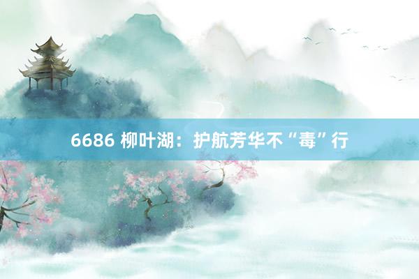 6686 柳叶湖：护航芳华不“毒”行