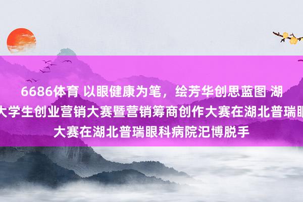 6686体育 以眼健康为笔，绘芳华创思蓝图 湖北省第二十三届大学生创业营销大赛暨营销筹商创作大赛在湖北普瑞眼科病院汜博脱手