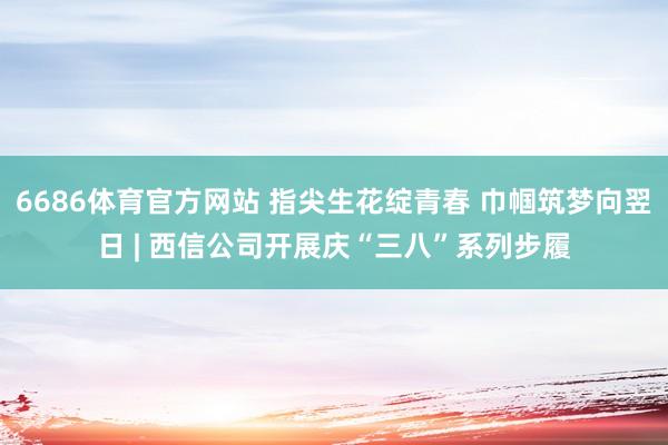 6686体育官方网站 指尖生花绽青春 巾帼筑梦向翌日 | 西信公司开展庆“三八”系列步履