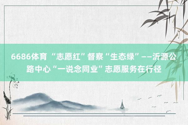 6686体育 “志愿红”督察“生态绿”——沂源公路中心“一说念同业”志愿服务在行径