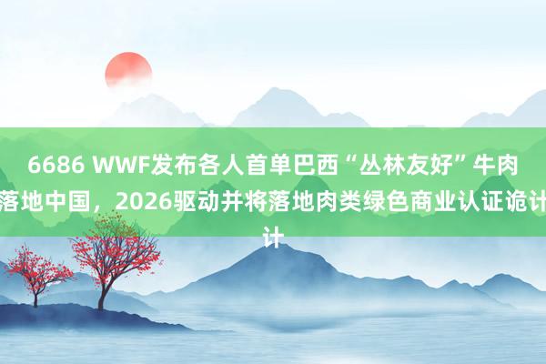 6686 WWF发布各人首单巴西“丛林友好”牛肉落地中国，2026驱动并将落地肉类绿色商业认证诡计