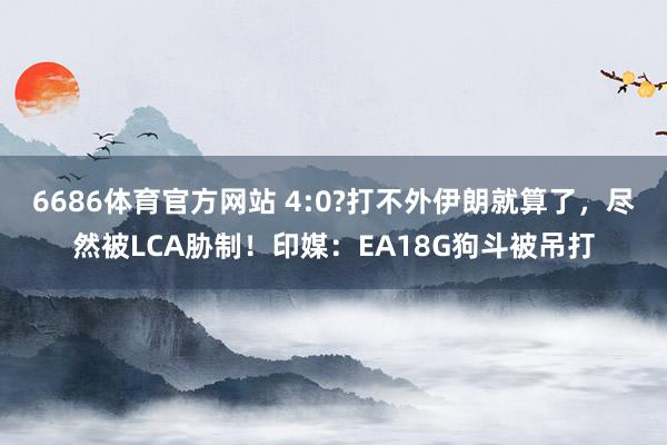 6686体育官方网站 4:0?打不外伊朗就算了，尽然被LCA胁制！印媒：EA18G狗斗被吊打