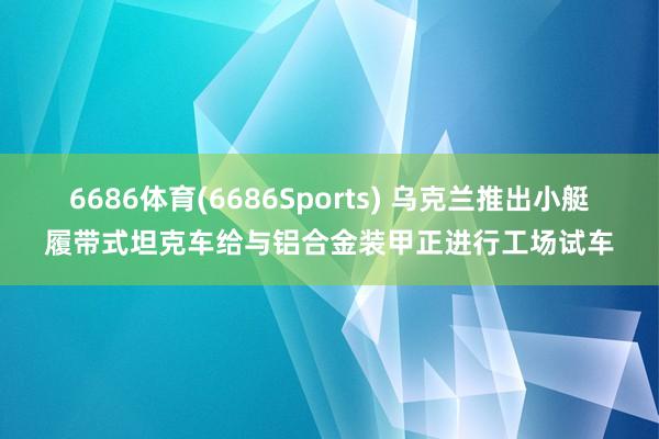 6686体育(6686Sports) 乌克兰推出小艇履带式坦克车给与铝合金装甲正进行工场试车