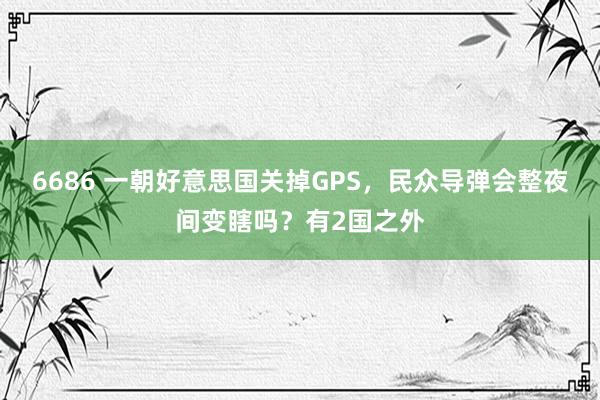 6686 一朝好意思国关掉GPS，民众导弹会整夜间变瞎吗？有2国之外