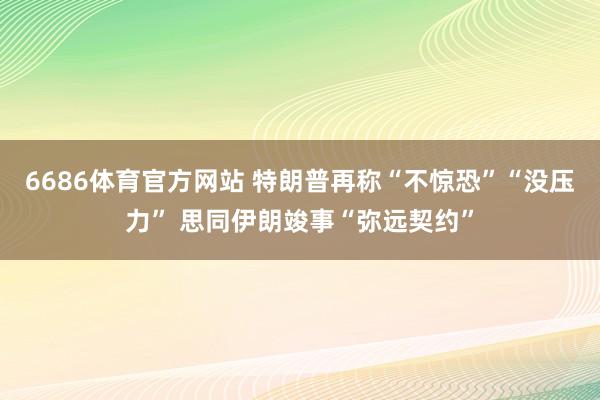6686体育官方网站 特朗普再称“不惊恐”“没压力” 思同伊朗竣事“弥远契约”