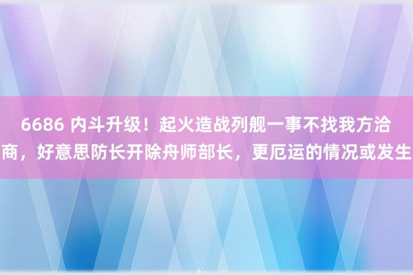 6686 内斗升级！起火造战列舰一事不找我方洽商，好意思防长开除舟师部长，更厄运的情况或发生