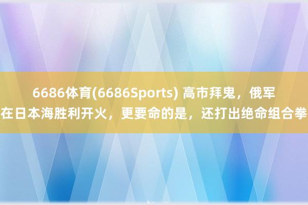 6686体育(6686Sports) 高市拜鬼，俄军在日本海胜利开火，更要命的是，还打出绝命组合拳