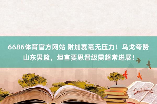 6686体育官方网站 附加赛毫无压力！乌戈夸赞山东男篮，坦言要思晋级需超常进展！