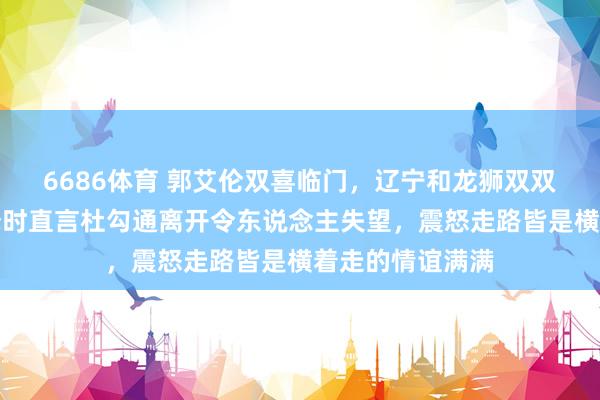 6686体育 郭艾伦双喜临门，辽宁和龙狮双双赢球，他在解释时直言杜勾通离开令东说念主失望，震怒走路皆是横着走的情谊满满