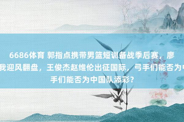 6686体育 郭指点携带男篮短训备战季后赛，廖三宁挑战自我迎风翻盘，王俊杰赵维伦出征国际，弓手们能否为中国队添彩？