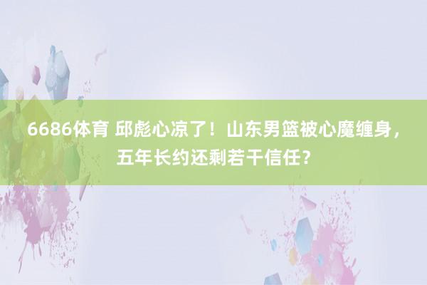 6686体育 邱彪心凉了！山东男篮被心魔缠身，五年长约还剩若干信任？