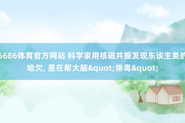 6686体育官方网站 科学家用核磁共振发现东谈主类的哈欠， 是在帮大脑"排毒"