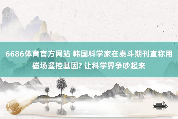 6686体育官方网站 韩国科学家在泰斗期刊宣称用磁场遥控基因? 让科学界争吵起来