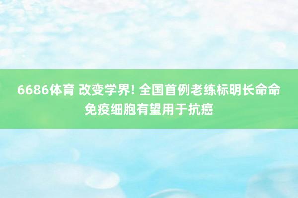 6686体育 改变学界! 全国首例老练标明长命命免疫细胞有望用于抗癌
