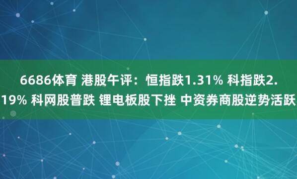 6686体育 港股午评：恒指跌1.31% 科指跌2.19% 科网股普跌 锂电板股下挫 中资券商股逆势活跃