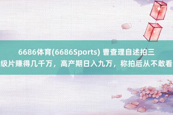 6686体育(6686Sports) 曹查理自述拍三级片赚得几千万，高产期日入九万，称拍后从不敢看
